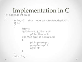 Implementation in C

int addnode(int data)
{
int flag=0;
struct node *ptr=createnode(data) ;
if(ptr)
{
flag=1;
if(pTail==NULL) //Empty List
pTail=pHead=ptr;
else //List exists so add at end
{
pTail->pNext=ptr;
ptr->pPrev=pTail;
pTail=ptr;
}
}
return flag;
}

 