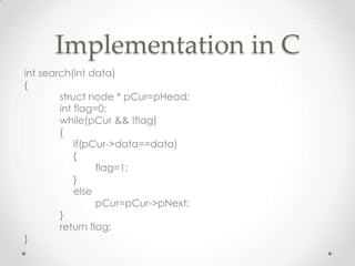 Implementation in C
int search(int data)
{
struct node * pCur=pHead;
int flag=0;
while(pCur && !flag)
{
if(pCur->data==data)
{
flag=1;
}
else
pCur=pCur->pNext;
}
return flag;
}

 
