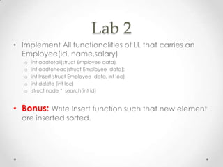 Lab 2
• Implement All functionalities of LL that carries an
Employee(id, name,salary)
o
o
o
o
o

int addtotail(struct Employee data)
int addtohead(struct Employee data);
int Insert(struct Employee data, int loc)
int delete (int loc)
struct node * search(int id)

• Bonus: Write Insert function such that new element
are inserted sorted.

 