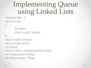 Implementing Queue
using Linked Lists
#define SIZE 3
struct node
{
int data;
struct node *pNext;
};
struct node *pHead;
struct node *pTail;
int count;
struct node* createnode(int data);
int enqueue(int data);
int dequeue(int *flag);

 