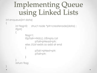 Implementing Queue
using Linked Lists
int enqueue(int data)
{
int flag=0; struct node *ptr=createnode(data) ;
if(ptr)
{
flag=1;
if(pTail==NULL) //Empty List
pTail=pHead=ptr;
else //List exists so add at end
{
pTail->pNext=ptr;
pTail=ptr;
}
}
return flag;
}

 