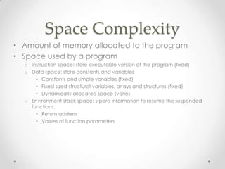 Space Complexity
• Amount of memory allocated to the program
• Space used by a program
o Instruction space: store executable version of the program (fixed)
o Data space: store constants and variables
• Constants and simple variables (fixed)
• Fixed sized structural variables, arrays and structures (fixed)
• Dynamically allocated space (varies)
o Environment stack space: stpore information to resume the suspended
functions.
• Return address
• Values of function parameters

 