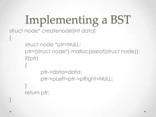 Implementing a BST
struct node* createnode(int data)
{
struct node *ptr=NULL;
ptr=(struct node*) malloc(sizeof(struct node));
if(ptr)
{
ptr->data=data;
ptr->pLeft=ptr->pRight=NULL;
}
return ptr;
}

 