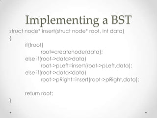 Implementing a BST
struct node* insert(struct node* root, int data)
{
if(!root)
root=createnode(data);
else if(root->data>data)
root->pLeft=insert(root->pLeft,data);
else if(root->data<data)
root->pRight=insert(root->pRight,data);

return root;
}

 