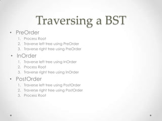 Traversing a BST
• PreOrder
1. Process Root
2. Traverse left tree using PreOrder
3. Traverse right tree using PreOrder

• InOrder
1. Traverse left tree using InOrder
2. Process Root
3. Traverse right tree using InOrder

• PostOrder
1. Traverse left tree using PostOrder
2. Traverse right tree using PostOrder
3. Process Root

 