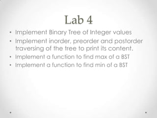 Lab 4
• Implement Binary Tree of Integer values
• Implement inorder, preorder and postorder
traversing of the tree to print its content.
• Implement a function to find max of a BST
• Implement a function to find min of a BST

 