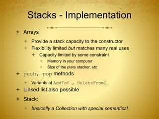 Stacks - Implementation
 Arrays
 Provide a stack capacity to the constructor
 Flexibility limited but matches many real uses
 Capacity limited by some constraint
 Memory in your computer
 Size of the plate stacker, etc
 push, pop methods
 Variants of AddToC…, DeleteFromC…
 Linked list also possible
 Stack:
 basically a Collection with special semantics!
 