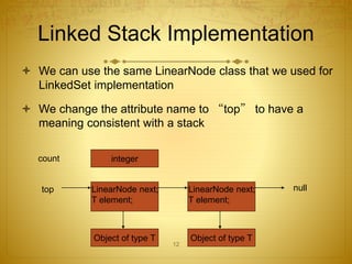 12
Linked Stack Implementation
 We can use the same LinearNode class that we used for
LinkedSet implementation
 We change the attribute name to “top” to have a
meaning consistent with a stack
Object of type T
top LinearNode next;
T element;
Object of type T
LinearNode next;
T element;
null
count integer
 