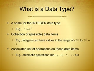 What is a Data Type?
 A name for the INTEGER data type
 E.g., “int”
 Collection of (possible) data items
 E.g., integers can have values in the range of -231 to 231 –
1
 Associated set of operations on those data items
 E.g., arithmetic operations like +, -, *, /, etc.
 