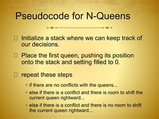 Pseudocode for N-Queens
Initialize a stack where we can keep track of
our decisions.
Place the first queen, pushing its position
onto the stack and setting filled to 0.
repeat these steps
if there are no conflicts with the queens...
else if there is a conflict and there is room to shift the
current queen rightward...
else if there is a conflict and there is no room to shift
the current queen rightward...
 