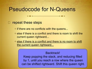 Pseudocode for N-Queens
repeat these steps
if there are no conflicts with the queens...
else if there is a conflict and there is room to shift the
current queen rightward...
else if there is a conflict and there is no room to shift
the current queen rightward...
Backtrack!
Keep popping the stack, and reducing filled
by 1, until you reach a row where the queen
can be shifted rightward. Shift this queen right.
 