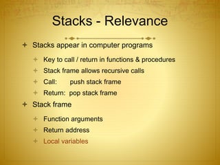 Stacks - Relevance
 Stacks appear in computer programs
 Key to call / return in functions & procedures
 Stack frame allows recursive calls
 Call: push stack frame
 Return: pop stack frame
 Stack frame
 Function arguments
 Return address
 Local variables
 
