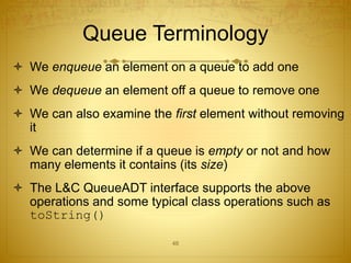46
Queue Terminology
 We enqueue an element on a queue to add one
 We dequeue an element off a queue to remove one
 We can also examine the first element without removing
it
 We can determine if a queue is empty or not and how
many elements it contains (its size)
 The L&C QueueADT interface supports the above
operations and some typical class operations such as
toString()
 