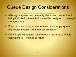 47
Queue Design Considerations
 Although a queue can be empty, there is no concept for it
being full. An implementation must be designed to manage
storage space
 For first and dequeue operation on an empty queue,
this implementation will throw an exception
 Other implementations could return a value null that is
equivalent to “nothing to return”
 