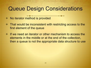 48
Queue Design Considerations
 No iterator method is provided
 That would be inconsistent with restricting access to the
first element of the queue
 If we need an iterator or other mechanism to access the
elements in the middle or at the end of the collection,
then a queue is not the appropriate data structure to use
 