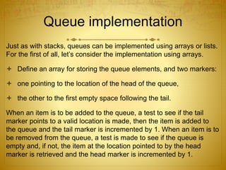 Queue implementation
Just as with stacks, queues can be implemented using arrays or lists.
For the first of all, let’s consider the implementation using arrays.
 Define an array for storing the queue elements, and two markers:
 one pointing to the location of the head of the queue,
 the other to the first empty space following the tail.
When an item is to be added to the queue, a test to see if the tail
marker points to a valid location is made, then the item is added to
the queue and the tail marker is incremented by 1. When an item is to
be removed from the queue, a test is made to see if the queue is
empty and, if not, the item at the location pointed to by the head
marker is retrieved and the head marker is incremented by 1.
 