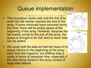 Queue implementation
 This procedure works well until the first time
when the tail marker reaches the end of the
array. If some removals have occurred during
this time, there will be empty space at the
beginning of the array. However, because the
tail marker points to the end of the array, the
queue is thought to be 'full' and no more data
can be added.
 We could shift the data so that the head of the
queue returns to the beginning of the array
each time this happens, but shifting data is
costly in terms of computer time, especially if
the data being stored in the array consist of
large data objects.
 