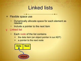 Linked lists
 Flexible space use
 Dynamically allocate space for each element as
needed
 Include a pointer to the next item
ç Linked list
 Each node of the list contains
 the data item (an object pointer in our ADT)
 a pointer to the next node
Data Next
object
 