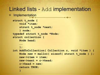 Linked lists - Add implementation
 Implementation
struct t_node {
void *item;
struct t_node *next;
} node;
typedef struct t_node *Node;
struct collection {
Node head;
……
};
int AddToCollection( Collection c, void *item ) {
Node new = malloc( sizeof( struct t_node ) );
new->item = item;
new->next = c->head;
c->head = new;
return TRUE;
}
 