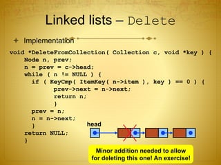 Linked lists – Delete
 Implementation
void *DeleteFromCollection( Collection c, void *key ) {
Node n, prev;
n = prev = c->head;
while ( n != NULL ) {
if ( KeyCmp( ItemKey( n->item ), key ) == 0 ) {
prev->next = n->next;
return n;
}
prev = n;
n = n->next;
}
return NULL;
}
head
Minor addition needed to allow
for deleting this one! An exercise!
 