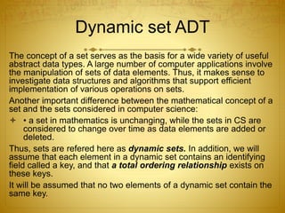 Dynamic set ADT
The concept of a set serves as the basis for a wide variety of useful
abstract data types. A large number of computer applications involve
the manipulation of sets of data elements. Thus, it makes sense to
investigate data structures and algorithms that support efficient
implementation of various operations on sets.
Another important difference between the mathematical concept of a
set and the sets considered in computer science:
 • a set in mathematics is unchanging, while the sets in CS are
considered to change over time as data elements are added or
deleted.
Thus, sets are refered here as dynamic sets. In addition, we will
assume that each element in a dynamic set contains an identifying
field called a key, and that a total ordering relationship exists on
these keys.
It will be assumed that no two elements of a dynamic set contain the
same key.
 