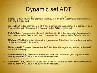 Dynamic set ADT
 Search(S, k). Returns the element with key k in S, or the null value if an element
with key k is not in S.
 Insert(S, x). Adds element x to S. If this operation is successful, the boolean value
true is returned; otherwise, the boolean value false is returned.
 Delete(S, k). Removes the element with key k in S. If this operation is successful,
the boolean value true is returned; otherwise, the boolean value false is returned.
 Minimum(S). Returns the element in dynamic set S that has the smallest key value,
or the null value if S is empty.
 Maximum(S). Returns the element in S that has the largest key value, or the null
value if S is empty.
 Predecessor(S, k). Returns the element in S that has the largest key value less
than k, or the null value if no such element exists.
 Successor(S, k). Returns the element in S that has the smallest key value greater
than k, or the null value if no such element exists.
 