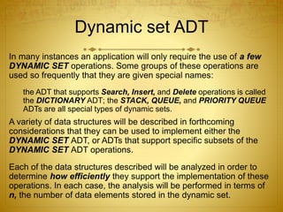 Dynamic set ADT
In many instances an application will only require the use of a few
DYNAMIC SET operations. Some groups of these operations are
used so frequently that they are given special names:
the ADT that supports Search, Insert, and Delete operations is called
the DICTIONARY ADT; the STACK, QUEUE, and PRIORITY QUEUE
ADTs are all special types of dynamic sets.
A variety of data structures will be described in forthcoming
considerations that they can be used to implement either the
DYNAMIC SET ADT, or ADTs that support specific subsets of the
DYNAMIC SET ADT operations.
Each of the data structures described will be analyzed in order to
determine how efficiently they support the implementation of these
operations. In each case, the analysis will be performed in terms of
n, the number of data elements stored in the dynamic set.
 