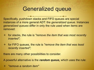 Generalized queue
Specifically, pushdown stacks and FIFO queues are special
instances of a more general ADT: the generalized queue. Instances
generalized queues differ in only the rule used when items are
removed:
 for stacks, the rule is "remove the item that was most recently
inserted";
 for FIFO queues, the rule is "remove the item that was least
recently inserted";
there are many other possibilities to consider.
A powerful alternative is the random queue, which uses the rule:
 "remove a random item"
 