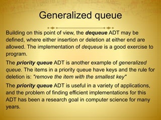 Generalized queue
Building on this point of view, the dequeue ADT may be
defined, where either insertion or deletion at either end are
allowed. The implementation of dequeue is a good exercise to
program.
The priority queue ADT is another example of generalized
queue. The items in a priority queue have keys and the rule for
deletion is: "remove the item with the smallest key"
The priority queue ADT is useful in a variety of applications,
and the problem of finding efficient implementations for this
ADT has been a research goal in computer science for many
years.
 