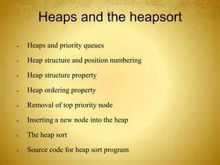 Heaps and the heapsort
 Heaps and priority queues
 Heap structure and position numbering
 Heap structure property
 Heap ordering property
 Removal of top priority node
 Inserting a new node into the heap
 The heap sort
 Source code for heap sort program
 