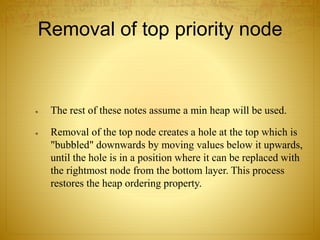 Removal of top priority node
 The rest of these notes assume a min heap will be used.
 Removal of the top node creates a hole at the top which is
"bubbled" downwards by moving values below it upwards,
until the hole is in a position where it can be replaced with
the rightmost node from the bottom layer. This process
restores the heap ordering property.
 