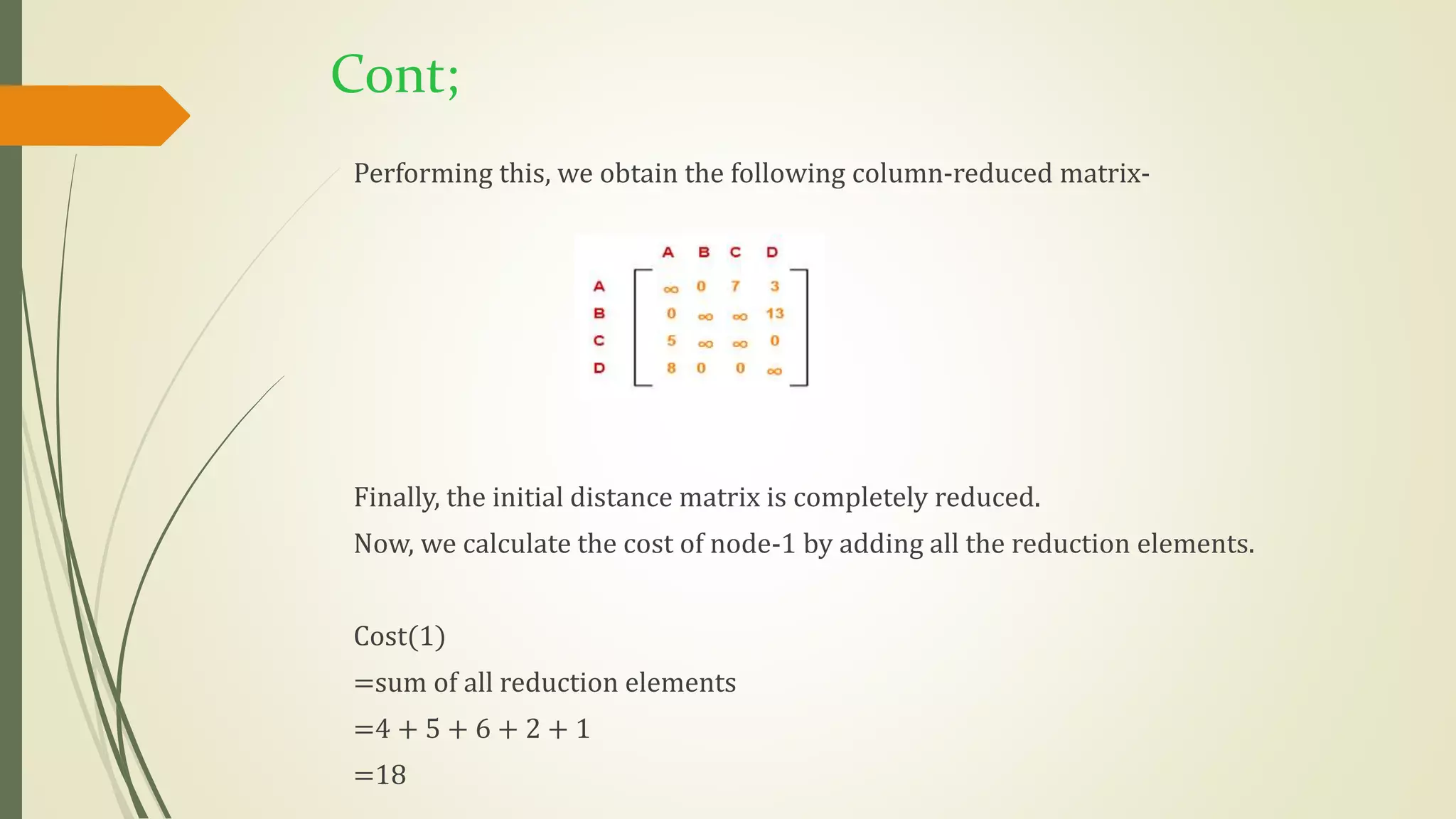 Cont;
Performing this, we obtain the following column-reduced matrix-
Finally, the initial distance matrix is completely reduced.
Now, we calculate the cost of node-1 by adding all the reduction elements.
Cost(1)
=sum of all reduction elements
=4 + 5 + 6 + 2 + 1
=18
 