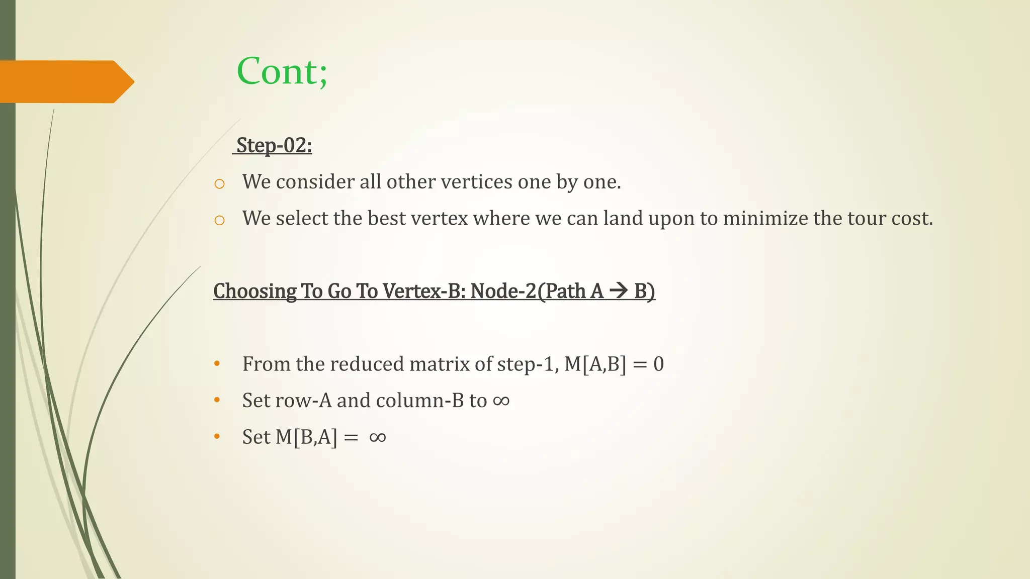 Cont;
Step-02:
o We consider all other vertices one by one.
o We select the best vertex where we can land upon to minimize the tour cost.
Choosing To Go To Vertex-B: Node-2(Path A  B)
• From the reduced matrix of step-1, M[A,B] = 0
• Set row-A and column-B to ∞
• Set M[B,A] = ∞
 