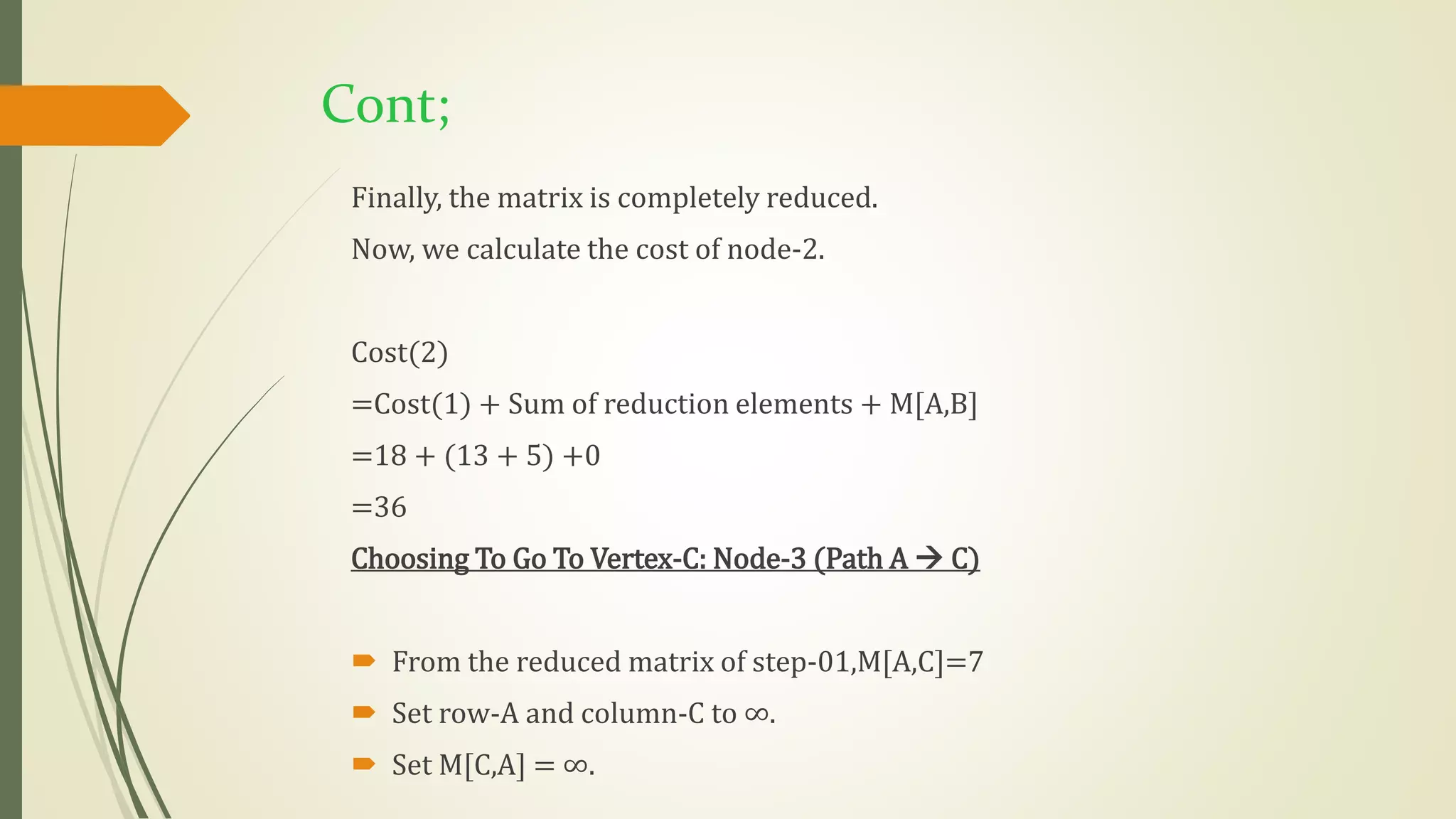 Cont;
Finally, the matrix is completely reduced.
Now, we calculate the cost of node-2.
Cost(2)
=Cost(1) + Sum of reduction elements + M[A,B]
=18 + (13 + 5) +0
=36
Choosing To Go To Vertex-C: Node-3 (Path A  C)
 From the reduced matrix of step-01,M[A,C]=7
 Set row-A and column-C to ∞.
 Set M[C,A] = ∞.
 