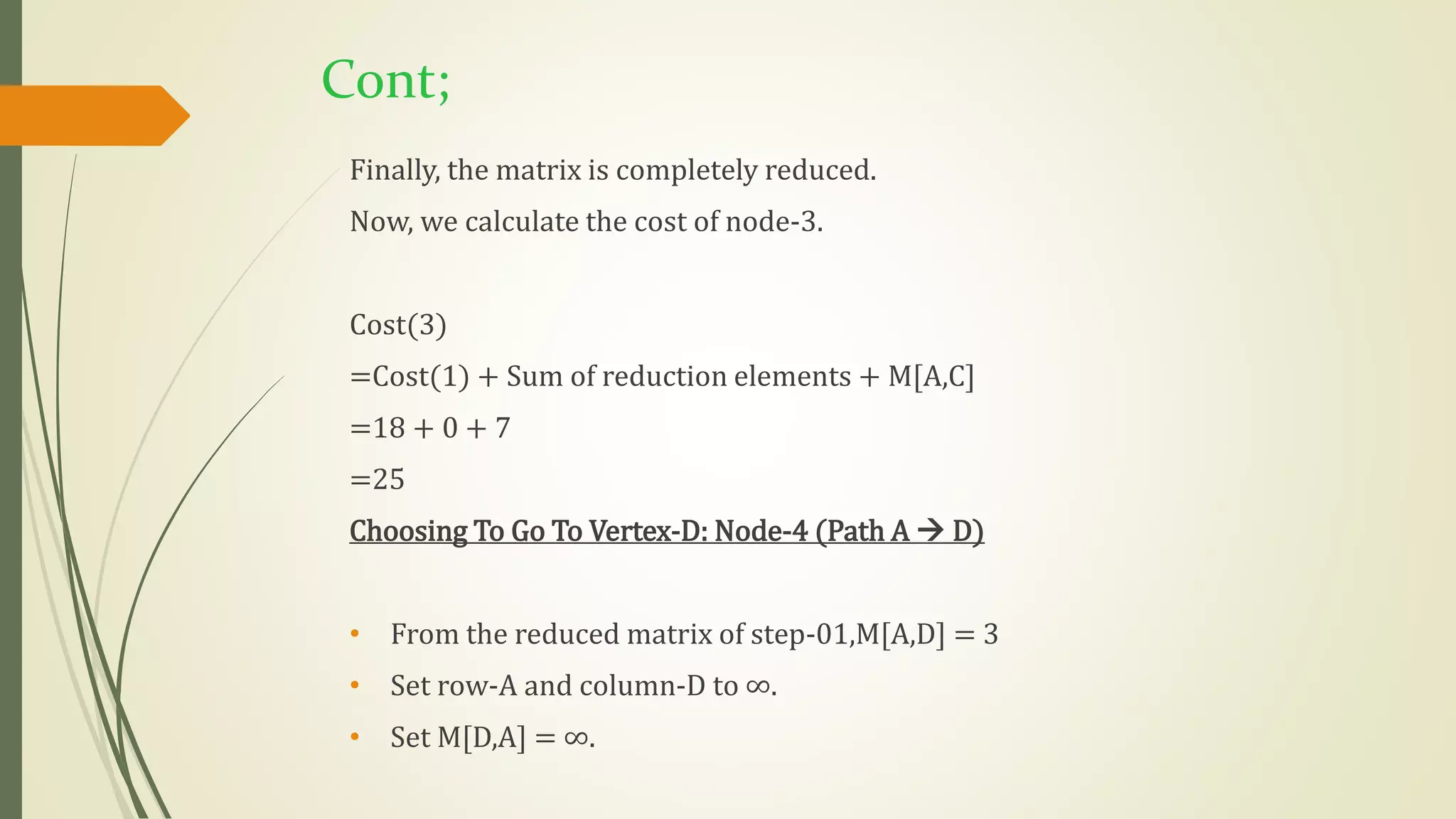 Cont;
Finally, the matrix is completely reduced.
Now, we calculate the cost of node-3.
Cost(3)
=Cost(1) + Sum of reduction elements + M[A,C]
=18 + 0 + 7
=25
Choosing To Go To Vertex-D: Node-4 (Path A  D)
• From the reduced matrix of step-01,M[A,D] = 3
• Set row-A and column-D to ∞.
• Set M[D,A] = ∞.
 