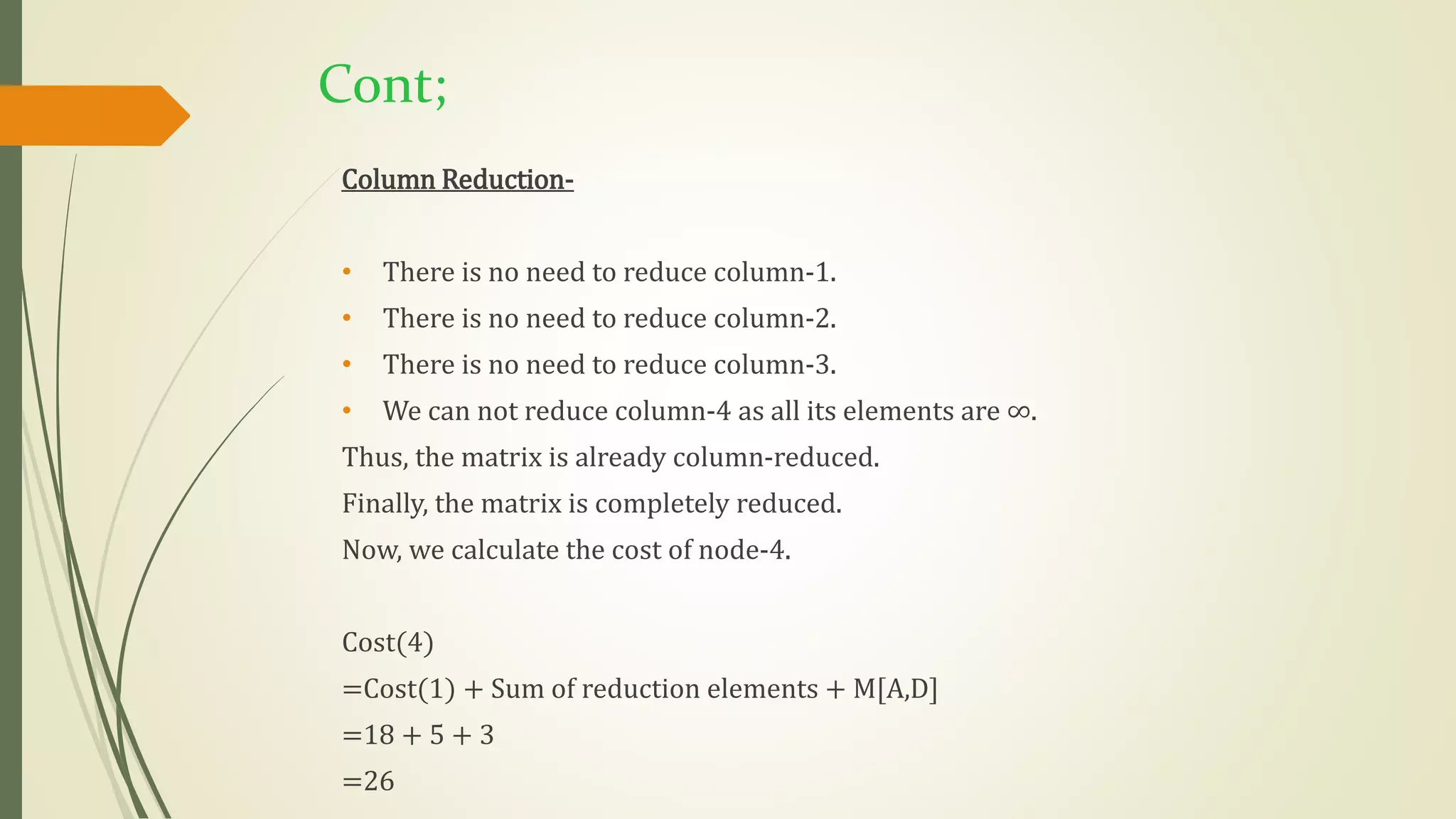 Cont;
Column Reduction-
• There is no need to reduce column-1.
• There is no need to reduce column-2.
• There is no need to reduce column-3.
• We can not reduce column-4 as all its elements are ∞.
Thus, the matrix is already column-reduced.
Finally, the matrix is completely reduced.
Now, we calculate the cost of node-4.
Cost(4)
=Cost(1) + Sum of reduction elements + M[A,D]
=18 + 5 + 3
=26
 