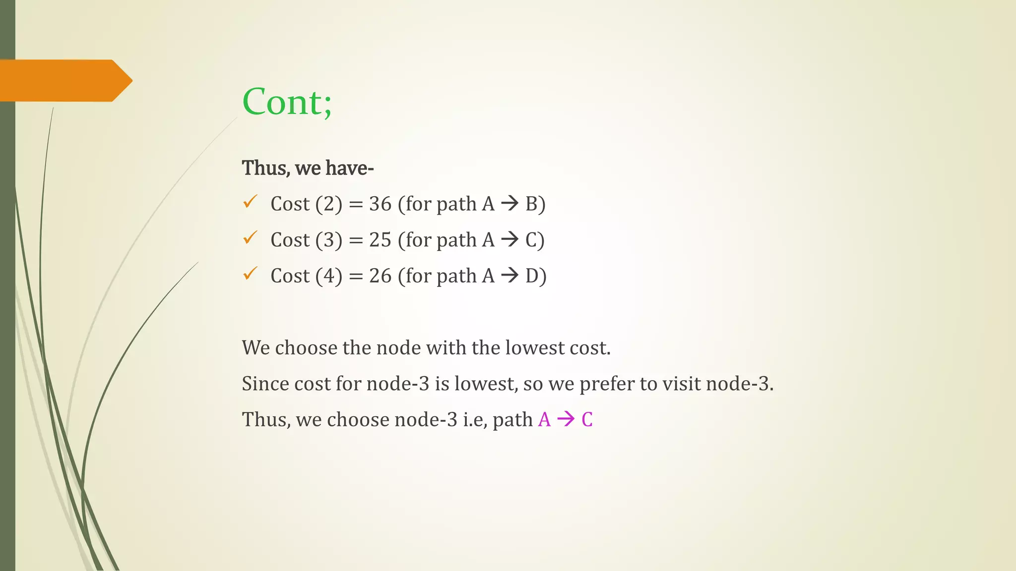 Cont;
Thus, we have-
 Cost (2) = 36 (for path A  B)
 Cost (3) = 25 (for path A  C)
 Cost (4) = 26 (for path A  D)
We choose the node with the lowest cost.
Since cost for node-3 is lowest, so we prefer to visit node-3.
Thus, we choose node-3 i.e, path A  C
 