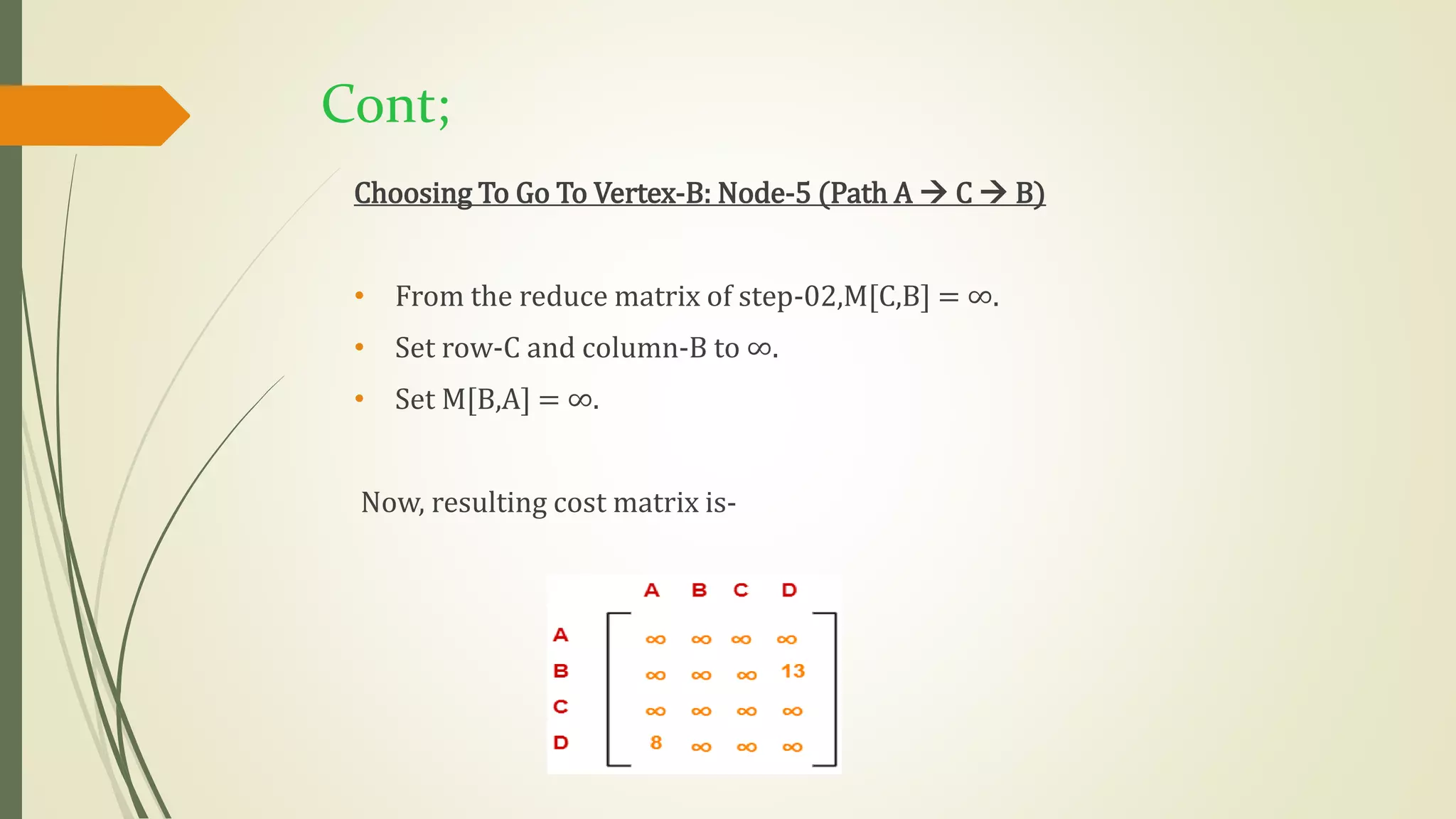Cont;
Choosing To Go To Vertex-B: Node-5 (Path A  C  B)
• From the reduce matrix of step-02,M[C,B] = ∞.
• Set row-C and column-B to ∞.
• Set M[B,A] = ∞.
Now, resulting cost matrix is-
 