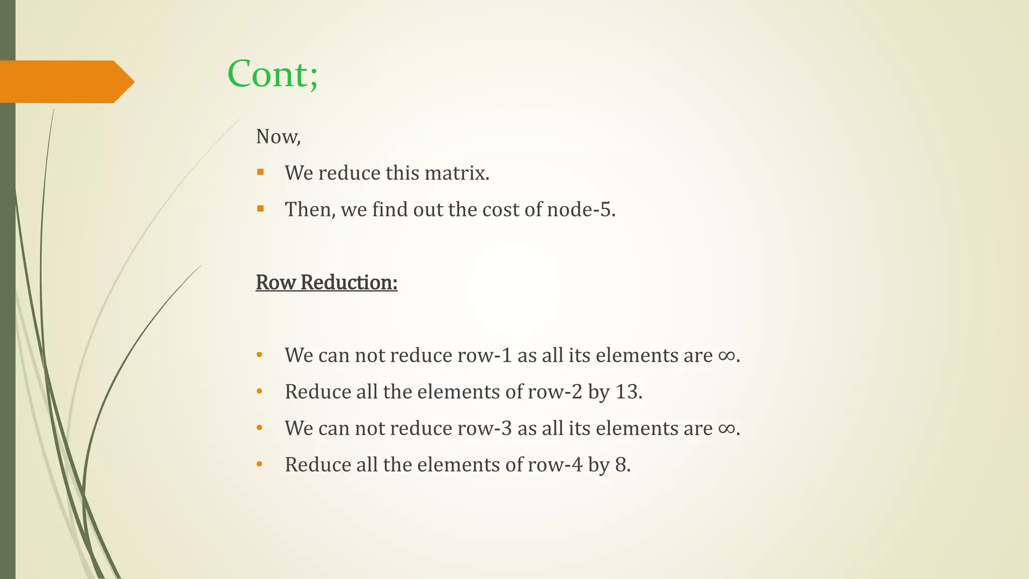 Cont;
Now,
 We reduce this matrix.
 Then, we find out the cost of node-5.
Row Reduction:
• We can not reduce row-1 as all its elements are ∞.
• Reduce all the elements of row-2 by 13.
• We can not reduce row-3 as all its elements are ∞.
• Reduce all the elements of row-4 by 8.
 