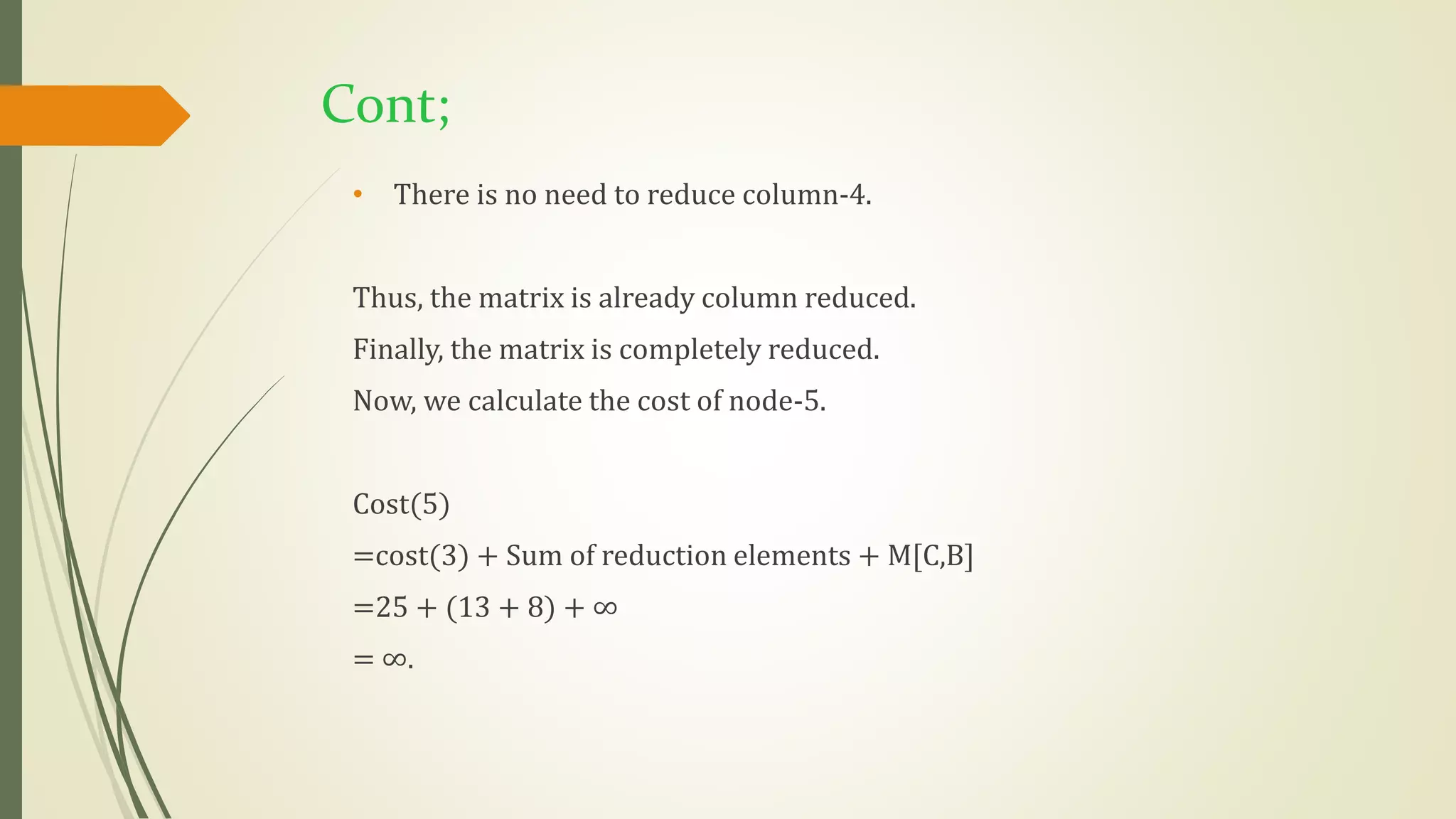 Cont;
• There is no need to reduce column-4.
Thus, the matrix is already column reduced.
Finally, the matrix is completely reduced.
Now, we calculate the cost of node-5.
Cost(5)
=cost(3) + Sum of reduction elements + M[C,B]
=25 + (13 + 8) + ∞
= ∞.
 