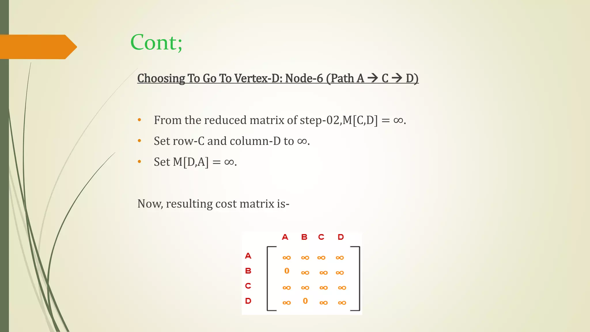 Cont;
Choosing To Go To Vertex-D: Node-6 (Path A  C  D)
• From the reduced matrix of step-02,M[C,D] = ∞.
• Set row-C and column-D to ∞.
• Set M[D,A] = ∞.
Now, resulting cost matrix is-
 