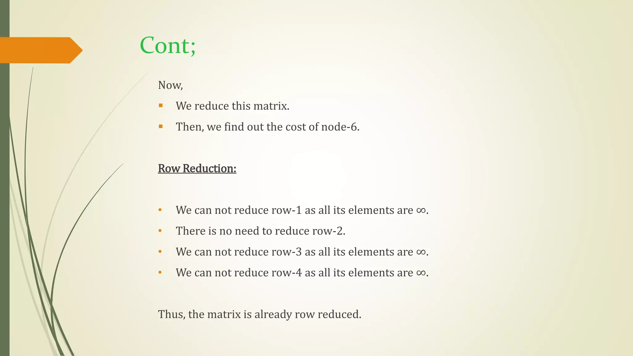Cont;
Now,
 We reduce this matrix.
 Then, we find out the cost of node-6.
Row Reduction:
• We can not reduce row-1 as all its elements are ∞.
• There is no need to reduce row-2.
• We can not reduce row-3 as all its elements are ∞.
• We can not reduce row-4 as all its elements are ∞.
Thus, the matrix is already row reduced.
 