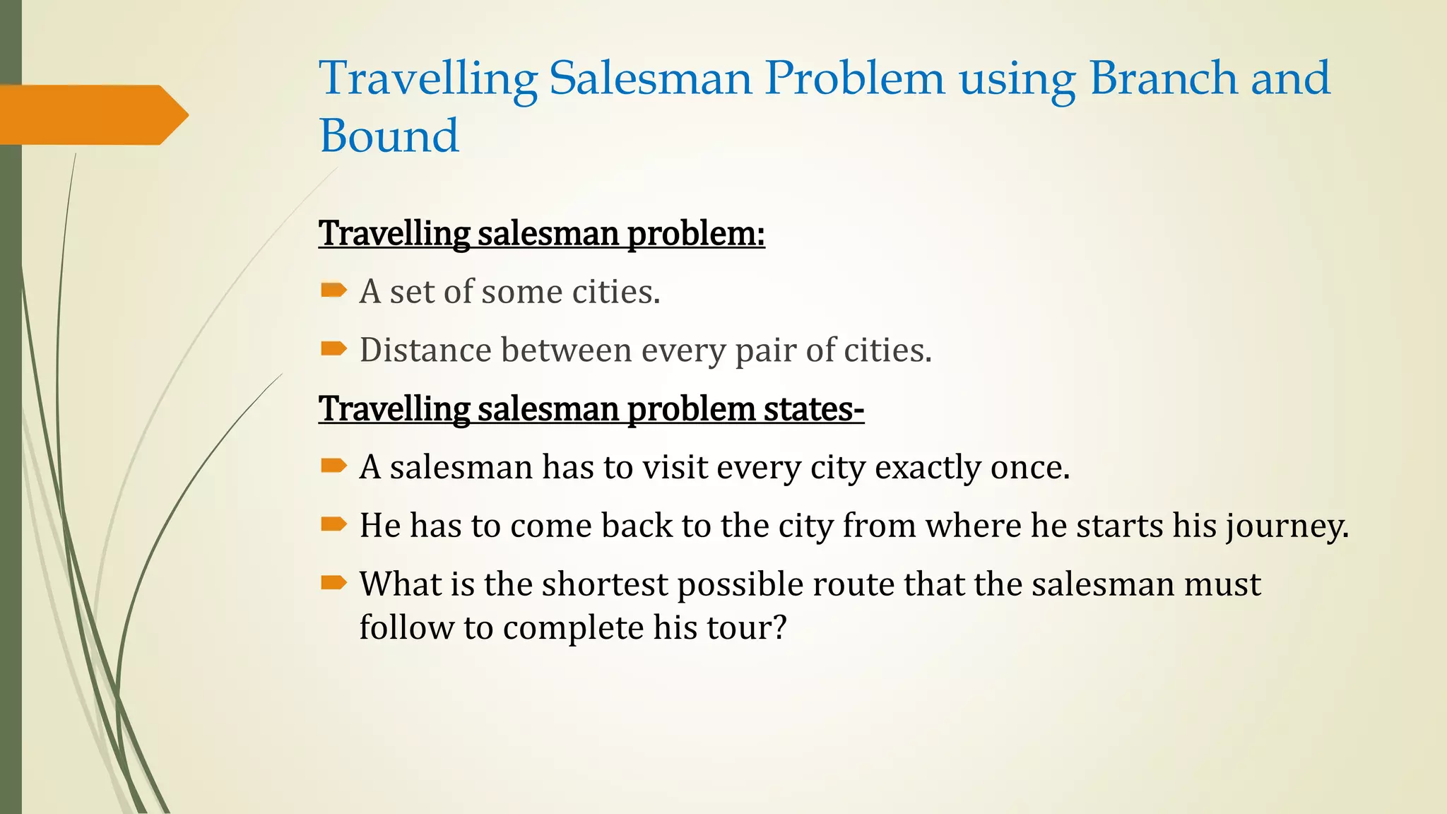 Travelling Salesman Problem using Branch and
Bound
Travelling salesman problem:
 A set of some cities.
 Distance between every pair of cities.
Travelling salesman problem states-
 A salesman has to visit every city exactly once.
 He has to come back to the city from where he starts his journey.
 What is the shortest possible route that the salesman must
follow to complete his tour?
 