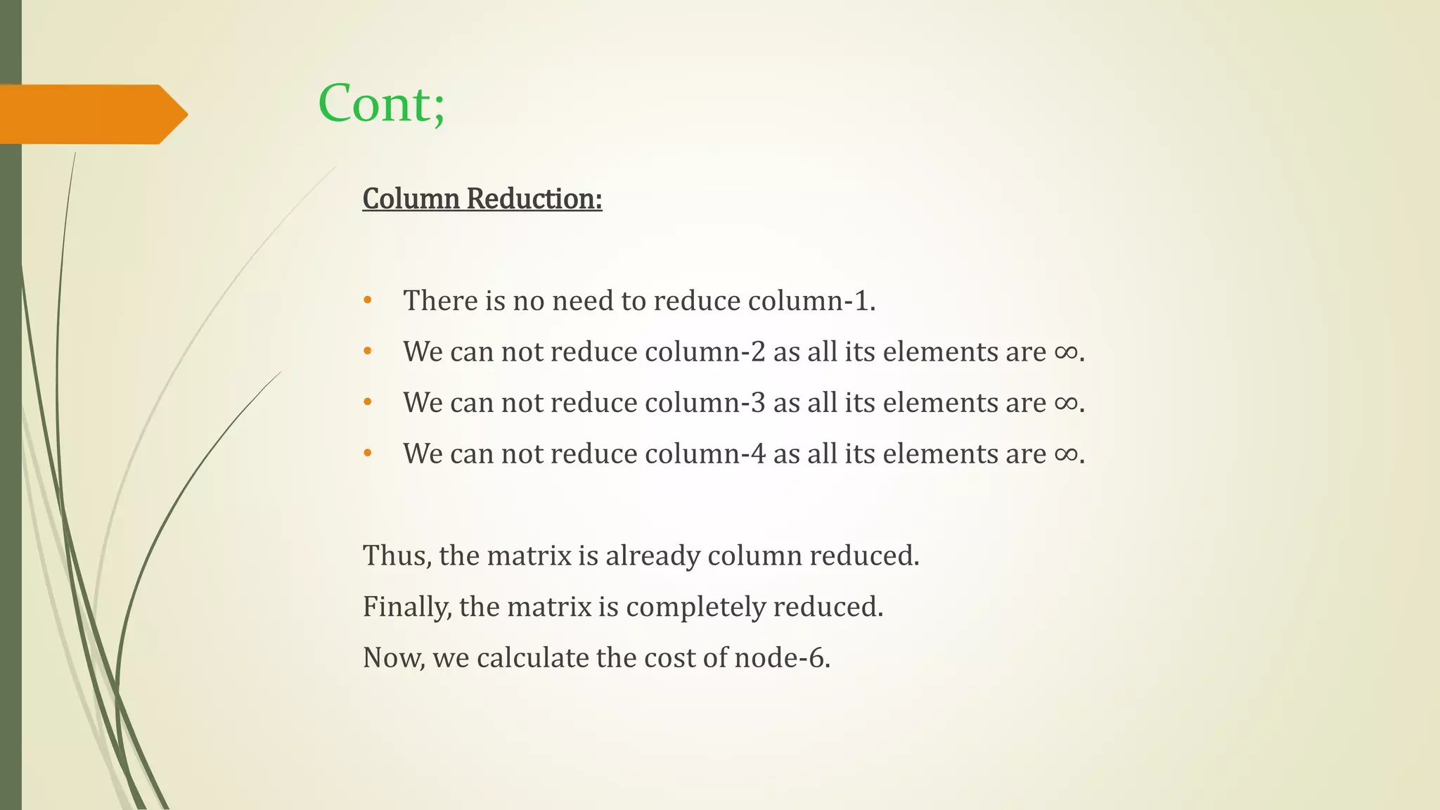 Cont;
Column Reduction:
• There is no need to reduce column-1.
• We can not reduce column-2 as all its elements are ∞.
• We can not reduce column-3 as all its elements are ∞.
• We can not reduce column-4 as all its elements are ∞.
Thus, the matrix is already column reduced.
Finally, the matrix is completely reduced.
Now, we calculate the cost of node-6.
 