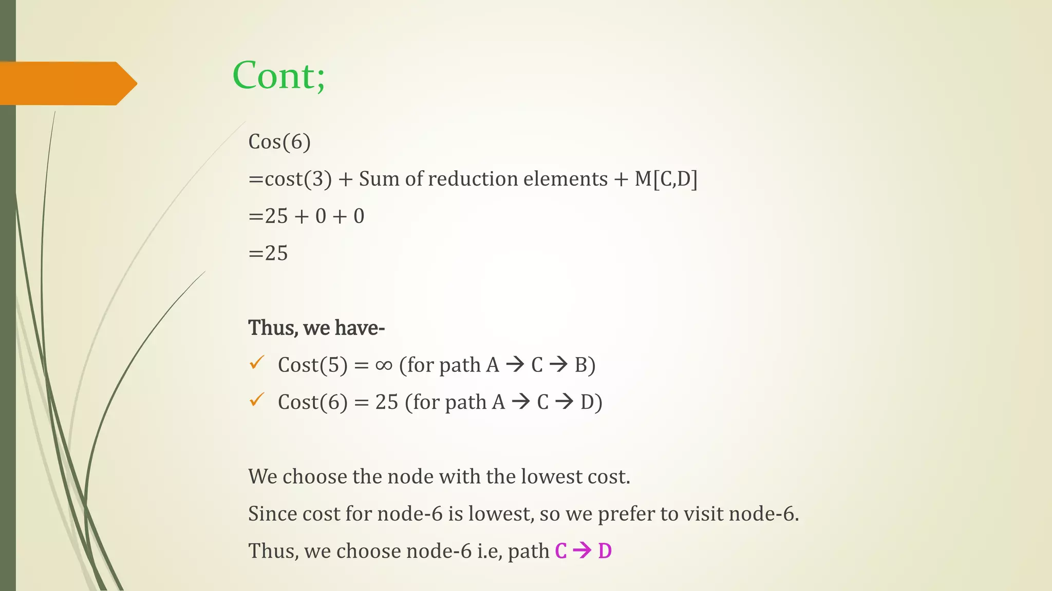 Cont;
Cos(6)
=cost(3) + Sum of reduction elements + M[C,D]
=25 + 0 + 0
=25
Thus, we have-
 Cost(5) = ∞ (for path A  C  B)
 Cost(6) = 25 (for path A  C  D)
We choose the node with the lowest cost.
Since cost for node-6 is lowest, so we prefer to visit node-6.
Thus, we choose node-6 i.e, path C  D
 