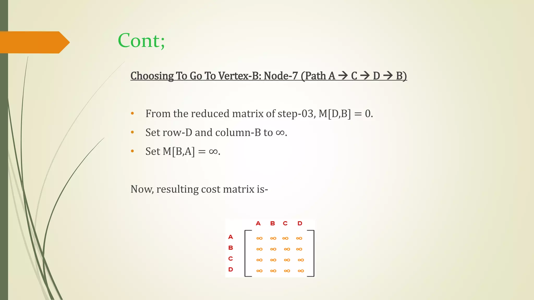 Cont;
Choosing To Go To Vertex-B: Node-7 (Path A  C  D  B)
• From the reduced matrix of step-03, M[D,B] = 0.
• Set row-D and column-B to ∞.
• Set M[B,A] = ∞.
Now, resulting cost matrix is-
 