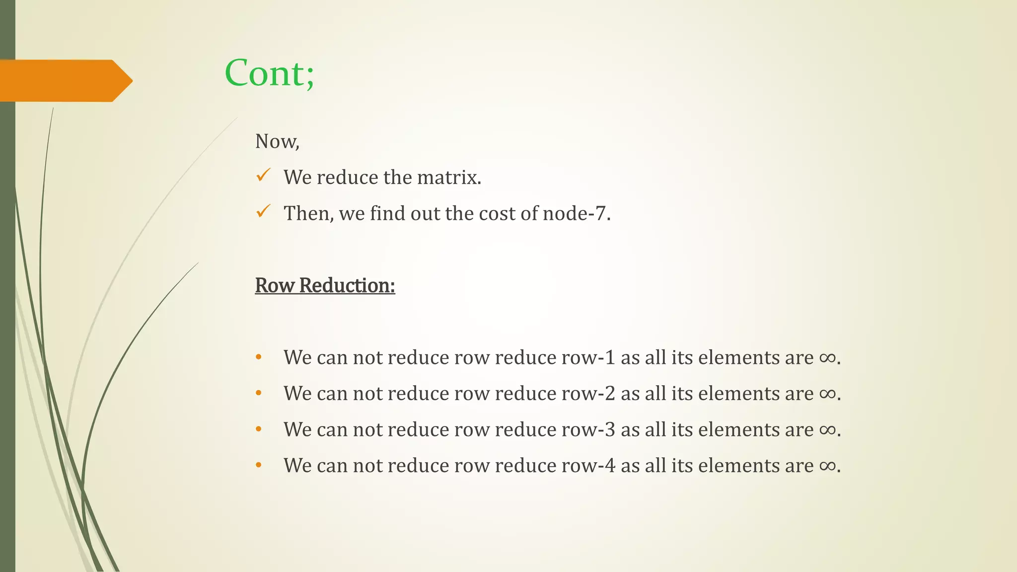 Cont;
Now,
 We reduce the matrix.
 Then, we find out the cost of node-7.
Row Reduction:
• We can not reduce row reduce row-1 as all its elements are ∞.
• We can not reduce row reduce row-2 as all its elements are ∞.
• We can not reduce row reduce row-3 as all its elements are ∞.
• We can not reduce row reduce row-4 as all its elements are ∞.
 