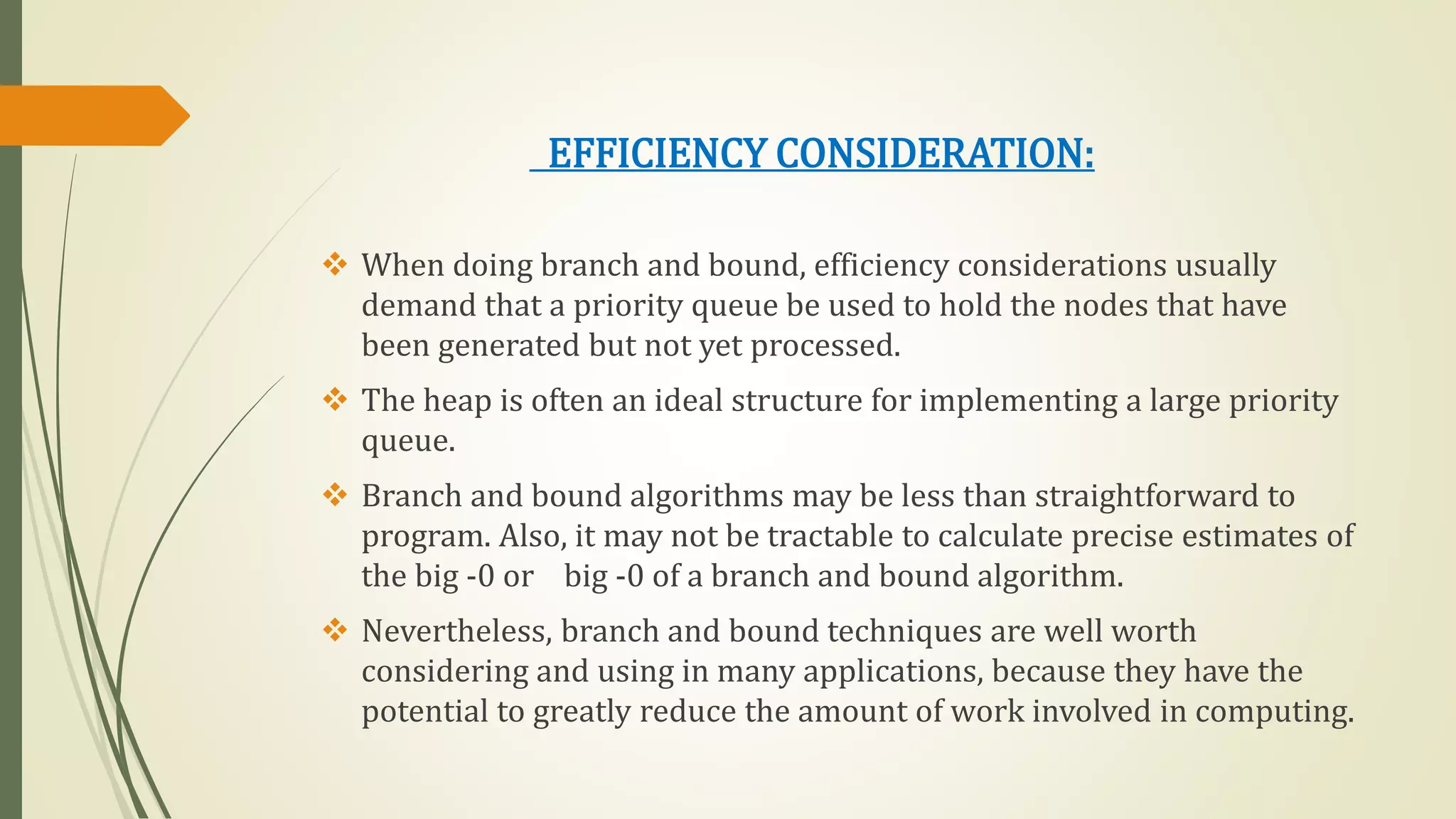 EFFICIENCY CONSIDERATION:
 When doing branch and bound, efficiency considerations usually
demand that a priority queue be used to hold the nodes that have
been generated but not yet processed.
 The heap is often an ideal structure for implementing a large priority
queue.
 Branch and bound algorithms may be less than straightforward to
program. Also, it may not be tractable to calculate precise estimates of
the big -0 or big -0 of a branch and bound algorithm.
 Nevertheless, branch and bound techniques are well worth
considering and using in many applications, because they have the
potential to greatly reduce the amount of work involved in computing.
 