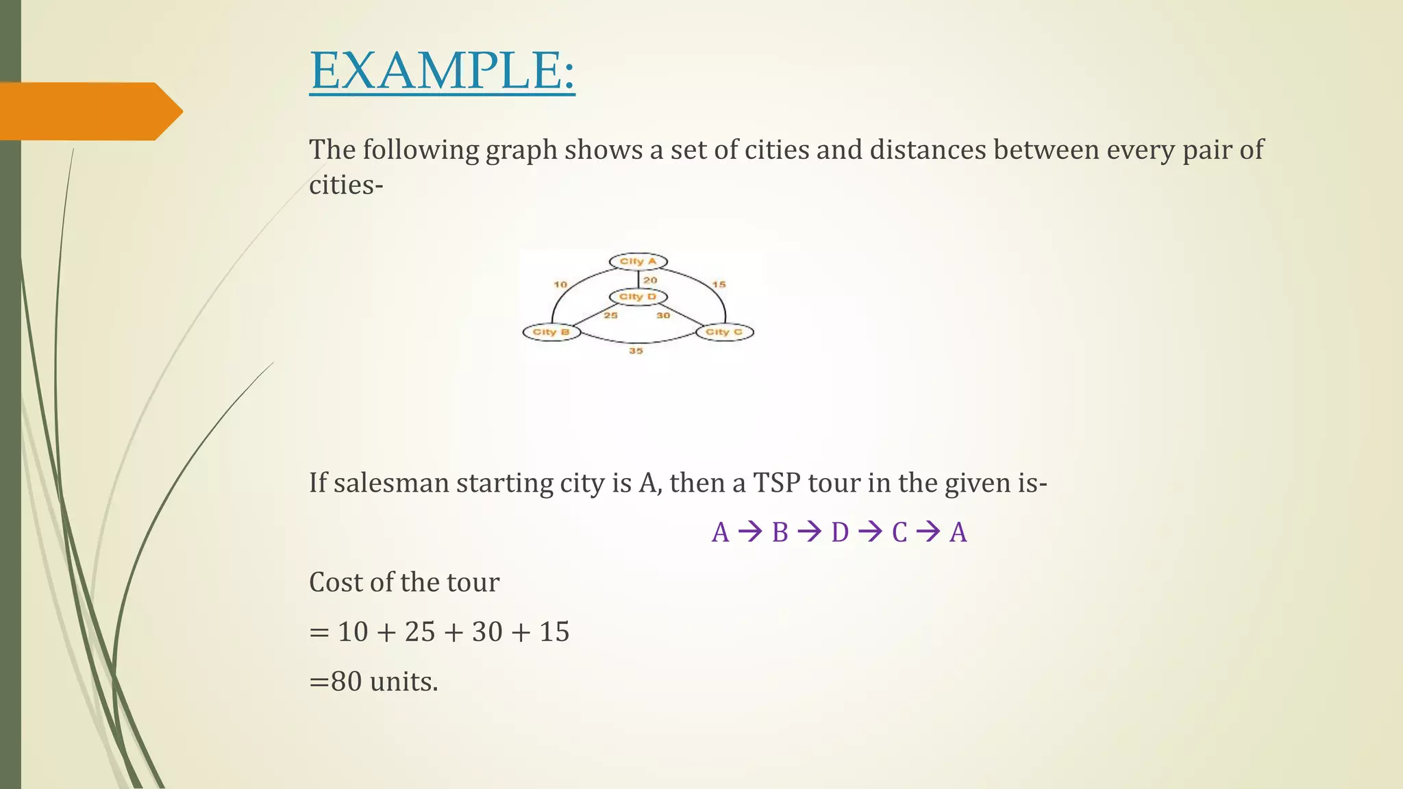 EXAMPLE:
The following graph shows a set of cities and distances between every pair of
cities-
If salesman starting city is A, then a TSP tour in the given is-
A  B  D  C  A
Cost of the tour
= 10 + 25 + 30 + 15
=80 units.
 