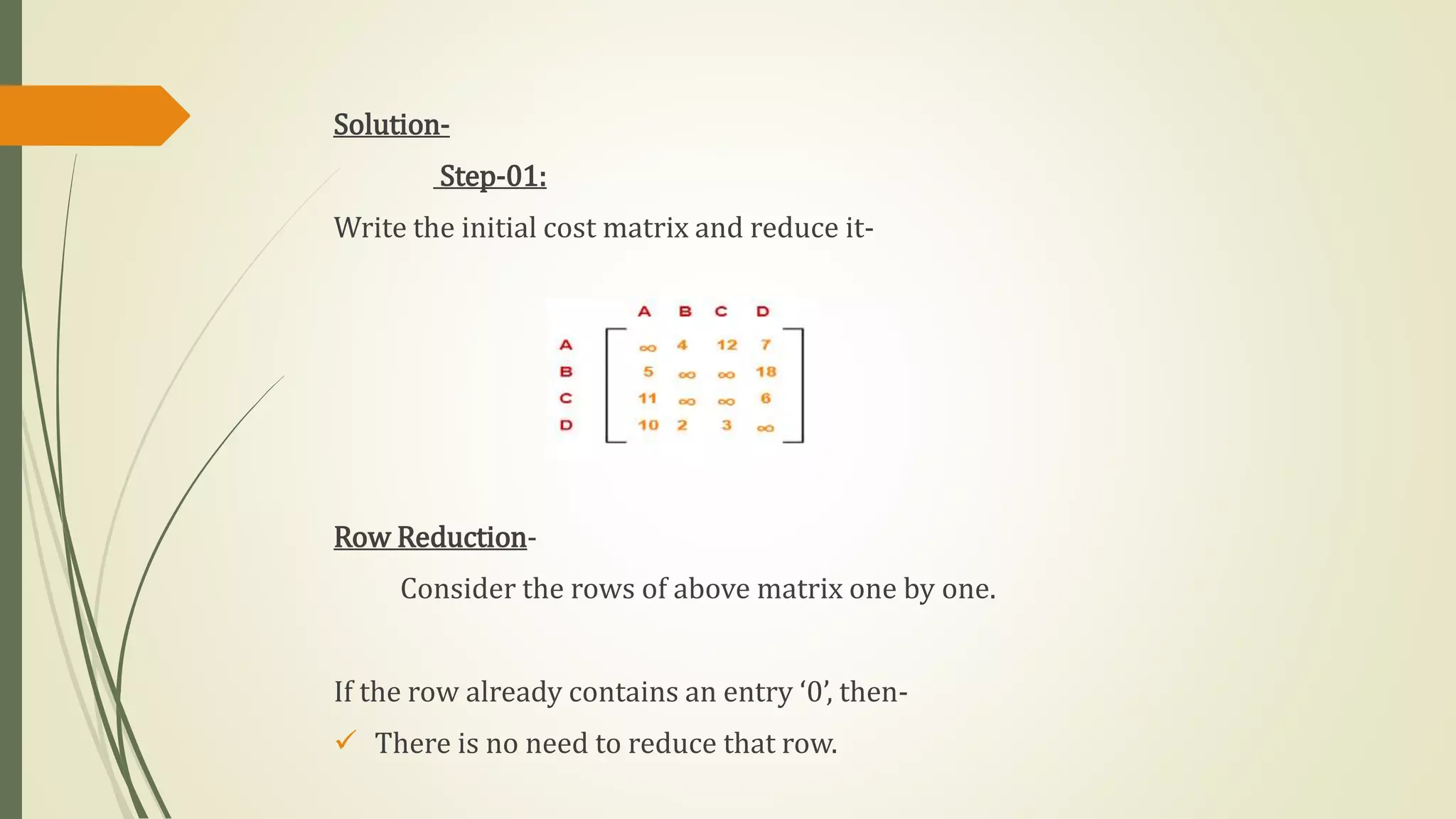 Solution-
Step-01:
Write the initial cost matrix and reduce it-
Row Reduction-
Consider the rows of above matrix one by one.
If the row already contains an entry ‘0’, then-
 There is no need to reduce that row.
 